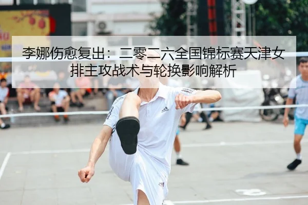 李娜伤愈复出：二零二六全国锦标赛天津女排主攻战术与轮换影响解析