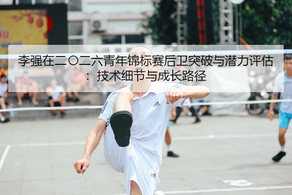 李强在二〇二六青年锦标赛后卫突破与潜力评估：技术细节与成长路径