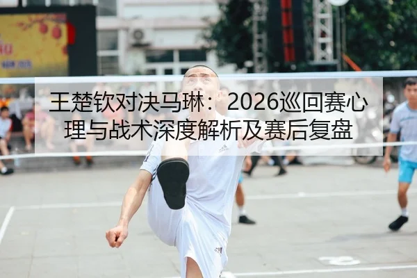 王楚钦对决马琳：2026巡回赛心理与战术深度解析及赛后复盘