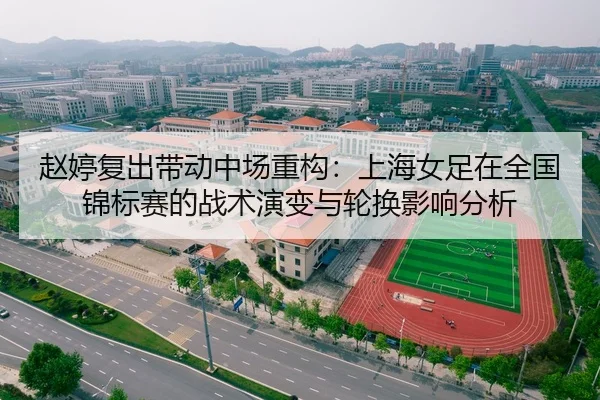 赵婷复出带动中场重构：上海女足在全国锦标赛的战术演变与轮换影响分析